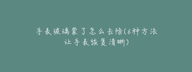 手表玻璃蒙了怎么去除(6种方法让手表恢复清晰)