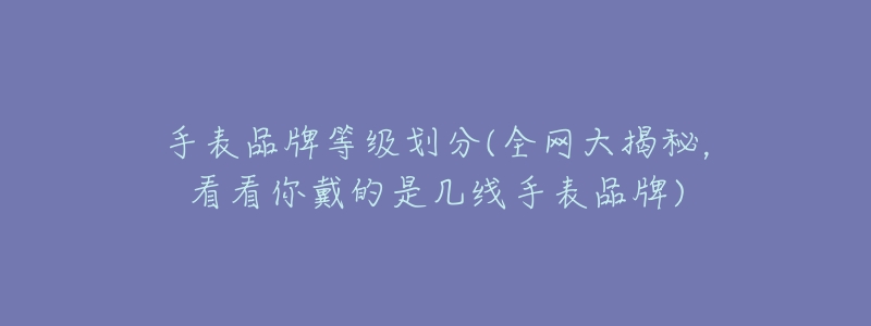 手表品牌等级划分(全网大揭秘,看看你戴的是几线手表品牌)-名表号 手表品牌等级划分(全网大揭秘,看看你戴的是几线手表品牌)