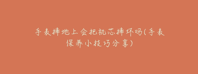手表摔地上会把机芯摔坏吗(手表保养小技巧分享)-名表号 手表摔地上会把机芯摔坏吗(手表保养小技巧分享)