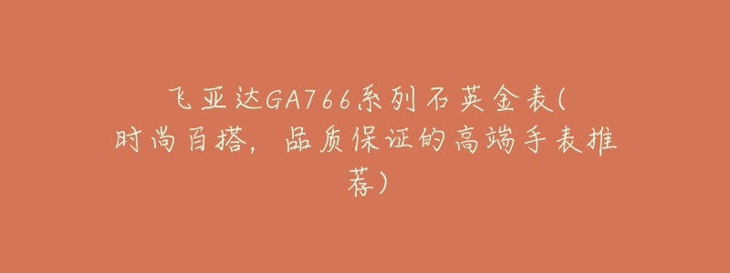 飞亚达GA766系列石英金表(时尚百搭,品质保证的高端手表推荐)-名表号 飞亚达GA766系列石英金表(时尚百搭,品质保证的高端手表推荐)