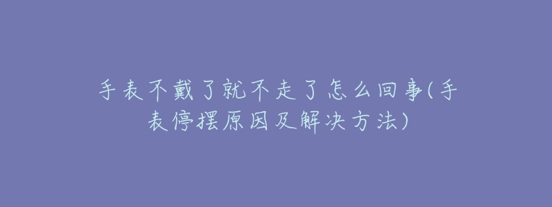 手表不戴了就不走了怎么回事(手表停摆原因及解决方法)-名表号 手表不戴了就不走了怎么回事(手表停摆原因及解决方法)