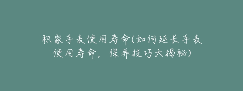 积家手表使用寿命(如何延长手表使用寿命,保养技巧大揭秘)-名表号 积家手表使用寿命(如何延长手表使用寿命,保养技巧大揭秘)