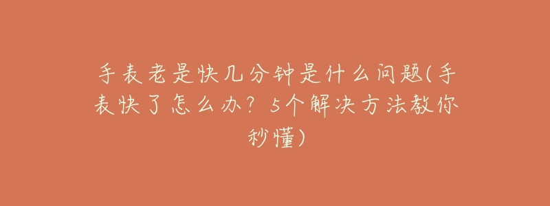 手表老是快几分钟是什么问题(手表快了怎么办?5个解决方法教你秒懂)-名表号 手表老是快几分钟是什么问题(手表快了怎么办?5个解决方法教你秒懂)