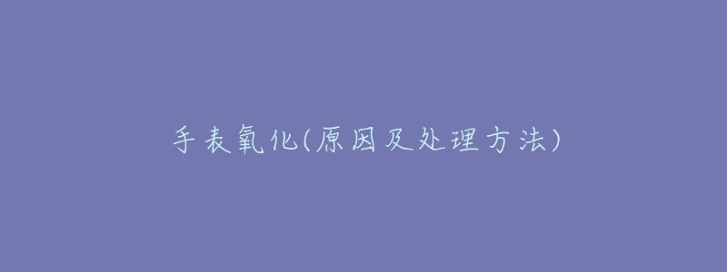 手表氧化(原因及处理方法)-名表号 手表氧化(原因及处理方法)