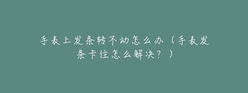 手表上发条转不动怎么办（手表发条卡住怎么解决？）