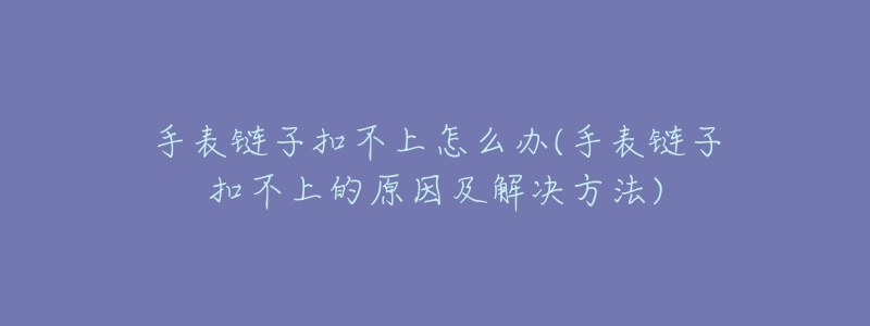 手表链子扣不上怎么办(手表链子扣不上的原因及解决方法)-名表号 手表链子扣不上怎么办(手表链子扣不上的原因及解决方法)