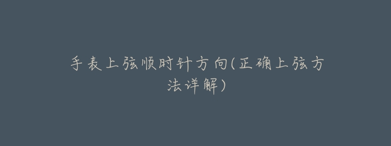 手表上弦顺时针方向(正确上弦方法详解)-名表号 手表上弦顺时针方向(正确上弦方法详解)