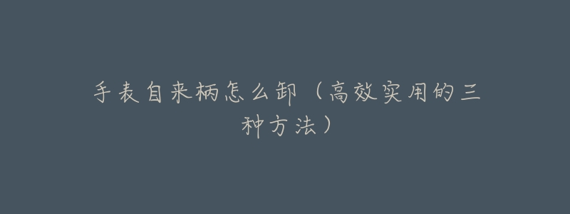 手表自来柄怎么卸(高效实用的三种方法)-名表号 手表自来柄怎么卸(高效实用的三种方法)