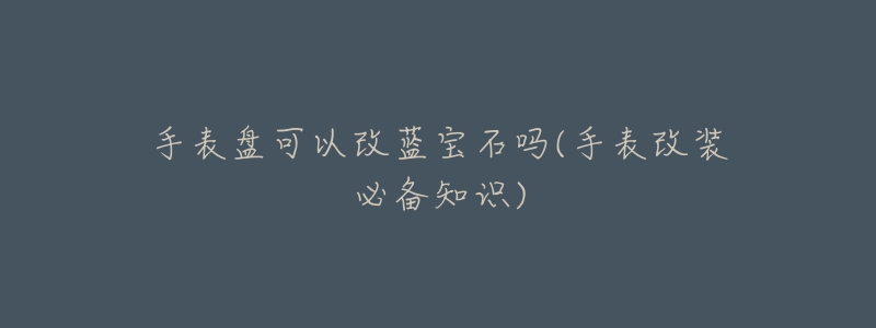 手表盘可以改蓝宝石吗(手表改装必备知识)-名表号 手表盘可以改蓝宝石吗(手表改装必备知识)