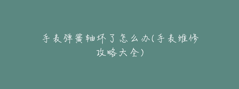 手表弹簧轴坏了怎么办(手表维修攻略大全)-名表号 手表弹簧轴坏了怎么办(手表维修攻略大全)