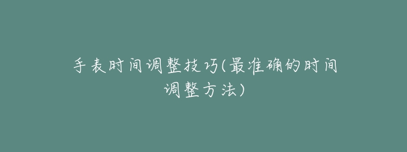 手表时间调整技巧(最准确的时间调整方法)-名表号 手表时间调整技巧(最准确的时间调整方法)