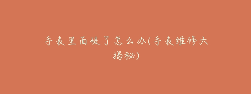 手表里面破了怎么办(手表维修大揭秘)-名表号 手表里面破了怎么办(手表维修大揭秘)