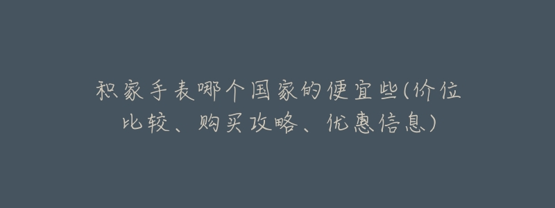 积家手表哪个国家的便宜些(价位比较、购买攻略、优惠信息)-名表号 积家手表哪个国家的便宜些(价位比较、购买攻略、优惠信息)