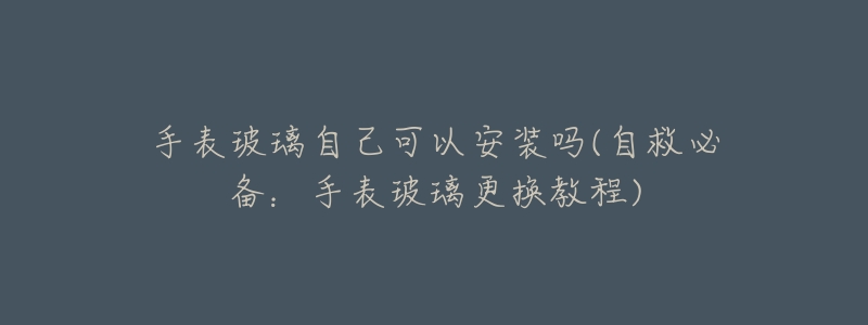 手表玻璃自己可以安装吗(自救必备:手表玻璃更换教程)-名表号 手表玻璃自己可以安装吗(自救必备:手表玻璃更换教程)
