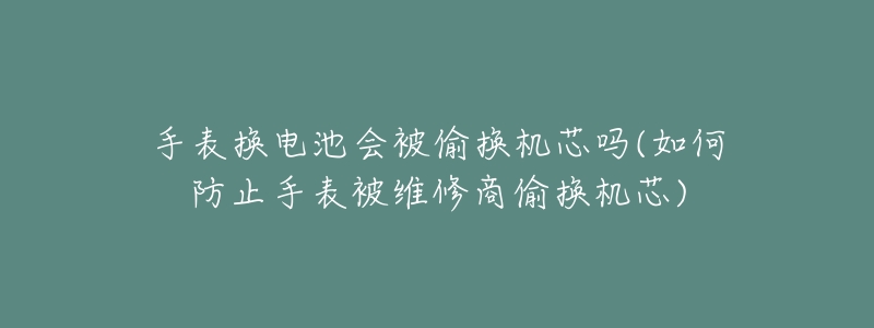 手表换电池会被偷换机芯吗(如何防止手表被维修商偷换机芯)-名表号 手表换电池会被偷换机芯吗(如何防止手表被维修商偷换机芯)