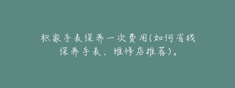 积家手表保养一次费用(如何省钱保养手表、维修店推荐)