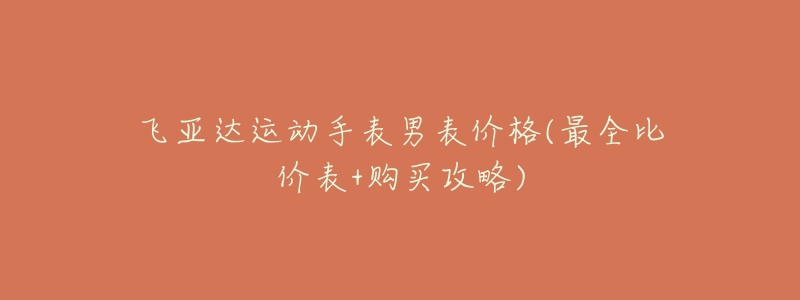 飞亚达运动手表男表价格(最全比价表+购买攻略)-名表号 飞亚达运动手表男表价格(最全比价表+购买攻略)