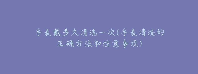 手表戴多久清洗一次(手表清洗的正确方法和注意事项)-名表号 手表戴多久清洗一次(手表清洗的正确方法和注意事项)