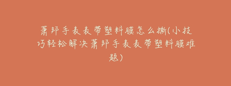 萧邦手表表带塑料膜怎么撕(小技巧轻松解决萧邦手表表带塑料膜难题)-名表号 萧邦手表表带塑料膜怎么撕(小技巧轻松解决萧邦手表表带塑料膜难题)