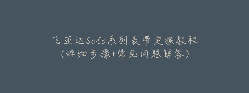 飞亚达Solo系列表带更换教程(详细步骤+常见问题解答)-名表号 飞亚达Solo系列表带更换教程(详细步骤+常见问题解答)
