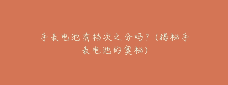 手表电池有档次之分吗?(揭秘手表电池的奥秘)-名表号 手表电池有档次之分吗?(揭秘手表电池的奥秘)