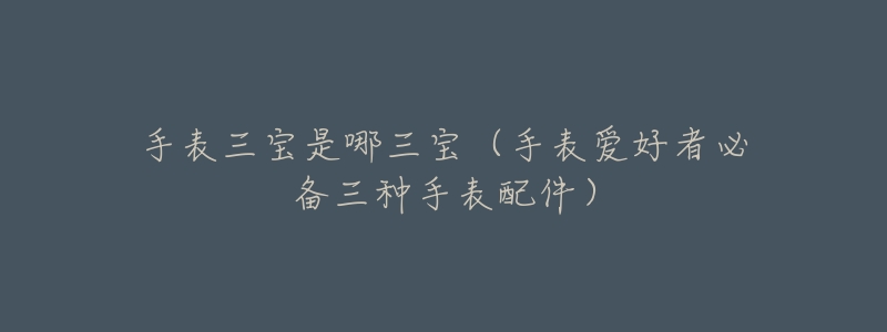 手表三宝是哪三宝(手表爱好者必备三种手表配件)-名表号 手表三宝是哪三宝(手表爱好者必备三种手表配件)