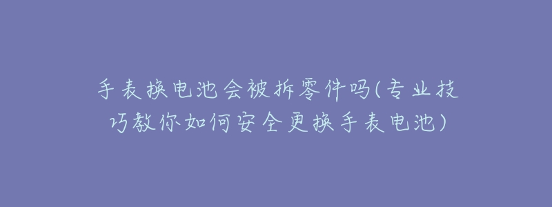 手表换电池会被拆零件吗(专业技巧教你如何安全更换手表电池)-名表号 手表换电池会被拆零件吗(专业技巧教你如何安全更换手表电池)