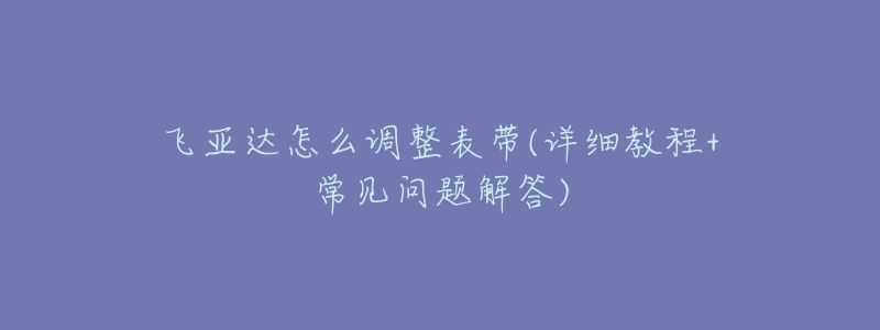 飞亚达怎么调整表带(详细教程+常见问题解答)-名表号 飞亚达怎么调整表带(详细教程+常见问题解答)