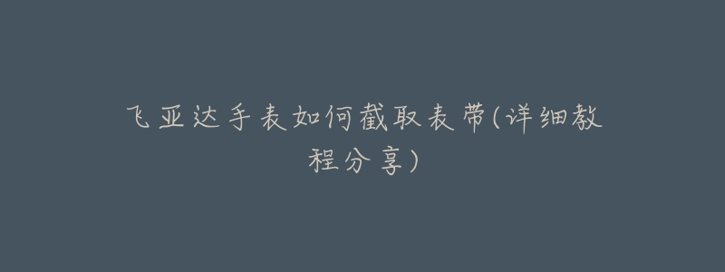 飞亚达手表如何截取表带(详细教程分享)-名表号 飞亚达手表如何截取表带(详细教程分享)