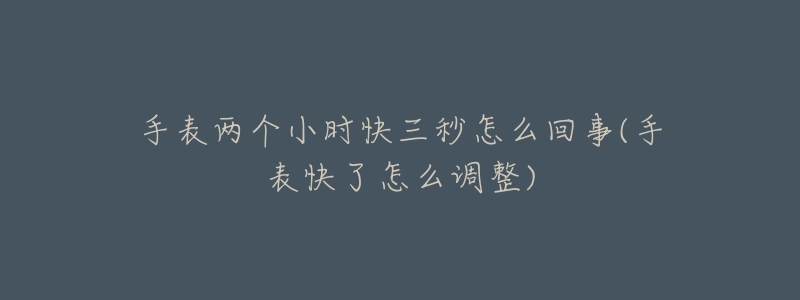 手表两个小时快三秒怎么回事(手表快了怎么调整)-名表号 手表两个小时快三秒怎么回事(手表快了怎么调整)