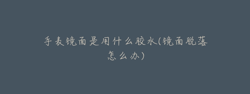 手表镜面是用什么胶水(镜面脱落怎么办)-名表号 手表镜面是用什么胶水(镜面脱落怎么办)