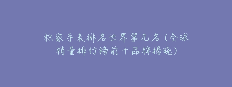 积家手表排名世界第几名 (全球销量排行榜前十品牌揭晓)-名表号 积家手表排名世界第几名 (全球销量排行榜前十品牌揭晓)