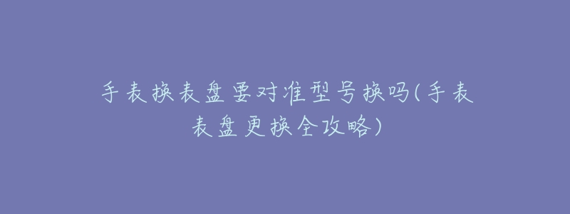 手表换表盘要对准型号换吗(手表表盘更换全攻略)-名表号 手表换表盘要对准型号换吗(手表表盘更换全攻略)