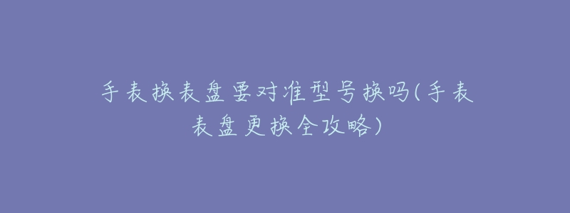 手表换表盘要对准型号换吗(手表表盘更换全攻略)