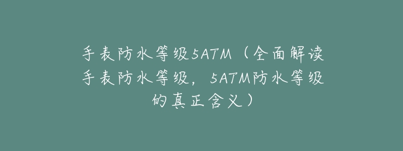 手表防水等级5ATM（全面解读手表防水等级，5ATM防水等级的真正含义）