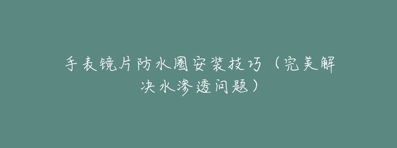 手表镜片防水圈安装技巧(完美解决水渗透问题)-名表号 手表镜片防水圈安装技巧(完美解决水渗透问题)