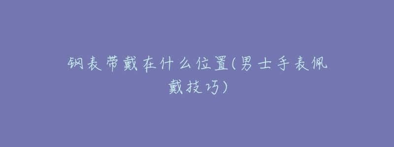 钢表带戴在什么位置(男士手表佩戴技巧)-名表号 钢表带戴在什么位置(男士手表佩戴技巧)