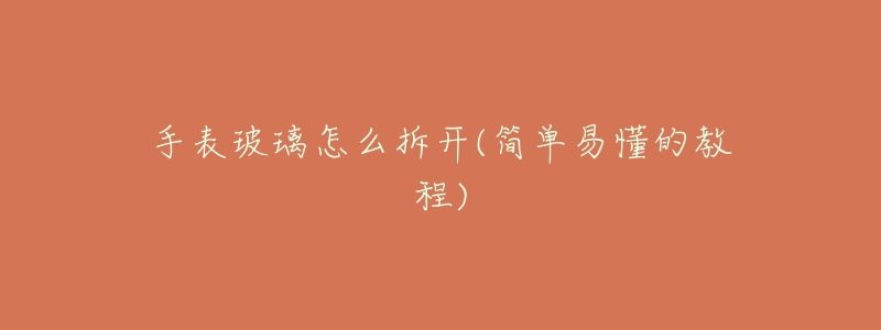 手表玻璃怎么拆开(简单易懂的教程)-名表号 手表玻璃怎么拆开(简单易懂的教程)