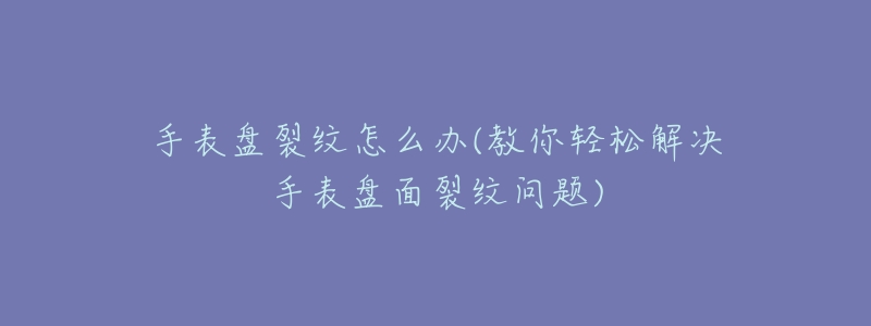 手表盘裂纹怎么办(教你轻松解决手表盘面裂纹问题)-名表号 手表盘裂纹怎么办(教你轻松解决手表盘面裂纹问题)