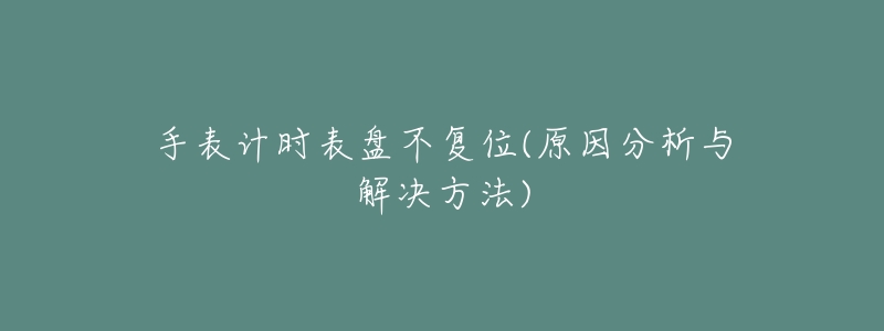 手表计时表盘不复位(原因分析与解决方法)-名表号 手表计时表盘不复位(原因分析与解决方法)