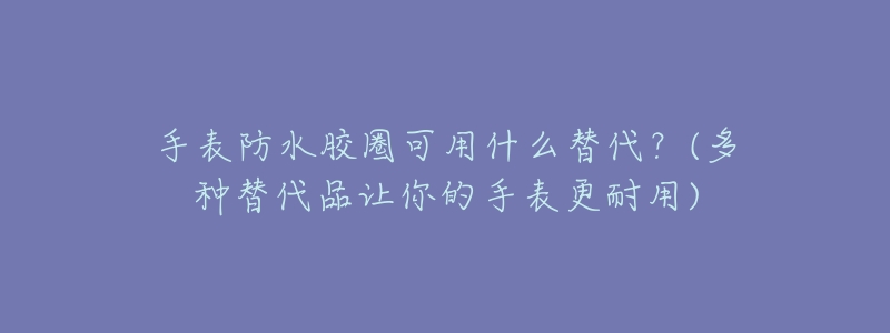 手表防水胶圈可用什么替代?(多种替代品让你的手表更耐用)-名表号 手表防水胶圈可用什么替代?(多种替代品让你的手表更耐用)