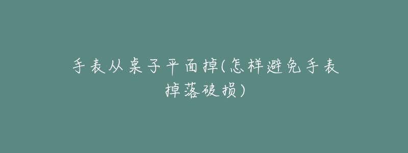 手表从桌子平面掉(怎样避免手表掉落破损)-名表号 手表从桌子平面掉(怎样避免手表掉落破损)