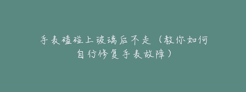 手表磕碰上玻璃后不走(教你如何自行修复手表故障)-名表号 手表磕碰上玻璃后不走(教你如何自行修复手表故障)