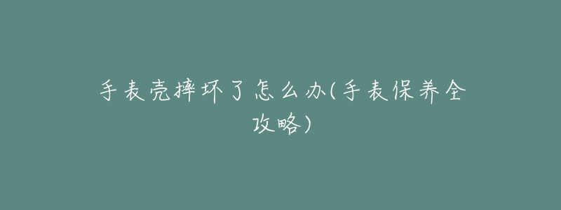 手表壳摔坏了怎么办(手表保养全攻略)-名表号 手表壳摔坏了怎么办(手表保养全攻略)
