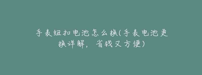 手表纽扣电池怎么换(手表电池更换详解,省钱又方便)-名表号 手表纽扣电池怎么换(手表电池更换详解,省钱又方便)