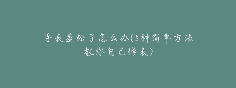 手表盖松了怎么办(5种简单方法教你自己修表)-名表号 手表盖松了怎么办(5种简单方法教你自己修表)