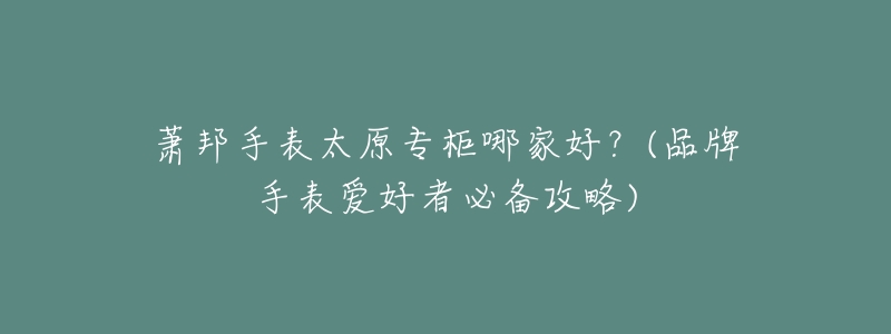 萧邦手表太原专柜哪家好?(品牌手表爱好者必备攻略)-名表号 萧邦手表太原专柜哪家好?(品牌手表爱好者必备攻略)