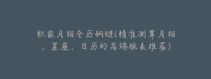 积家月相全历钢链(精准测算月相、星座、日历的高端腕表推荐)-名表号 积家月相全历钢链(精准测算月相、星座、日历的高端腕表推荐)