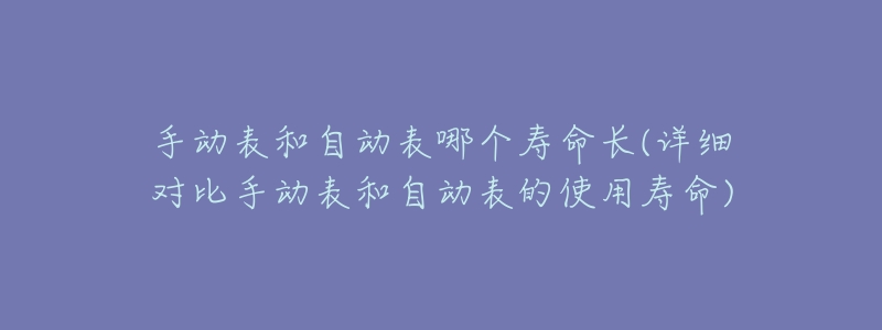 手动表和自动表哪个寿命长(详细对比手动表和自动表的使用寿命)-名表号 手动表和自动表哪个寿命长(详细对比手动表和自动表的使用寿命)