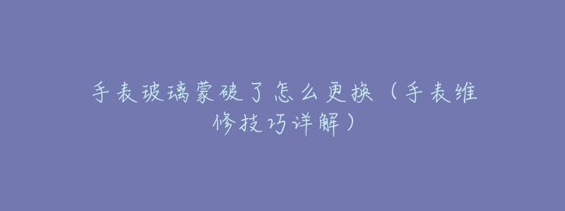 手表玻璃蒙破了怎么更换(手表维修技巧详解)-名表号 手表玻璃蒙破了怎么更换(手表维修技巧详解)